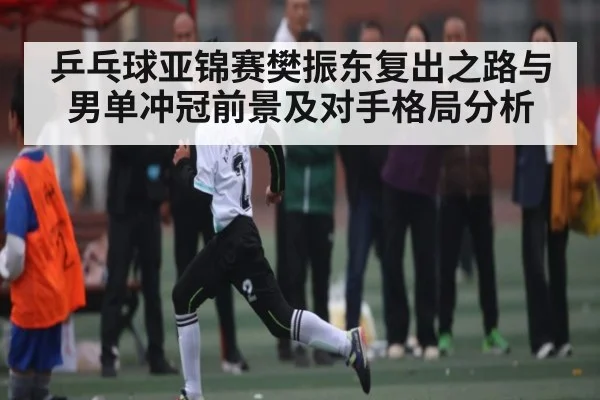 乒乓球亚锦赛樊振东复出之路与男单冲冠前景及对手格局分析
