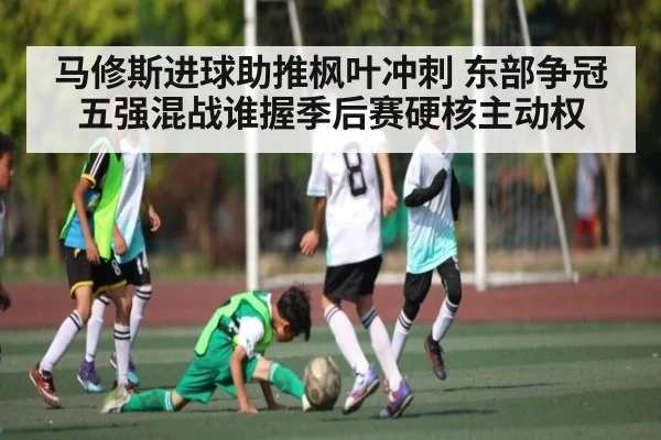 马修斯进球助推枫叶冲刺 东部争冠五强混战谁握季后赛硬核主动权